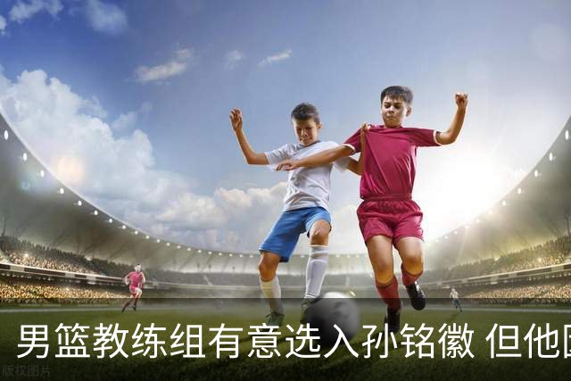 男篮教练组有意选入孙铭徽 但他因伤病缺席
